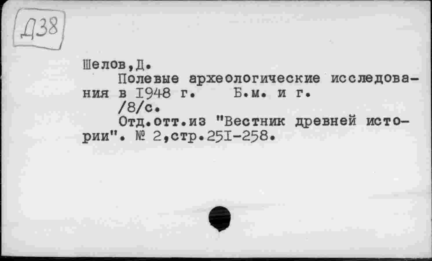 ﻿[aÿ
Шелов, Д.
Полевые археологические исследования в 1948 г.	Б.и. и г.
/8/с.
Отд.отт.из "Вестник древней истории". № 2,стр.25I-258.